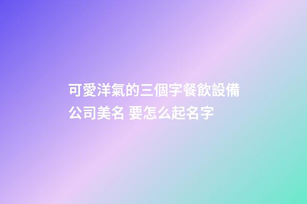 可愛洋氣的三個字餐飲設備公司美名 要怎么起名字-第1張-公司起名-玄機派